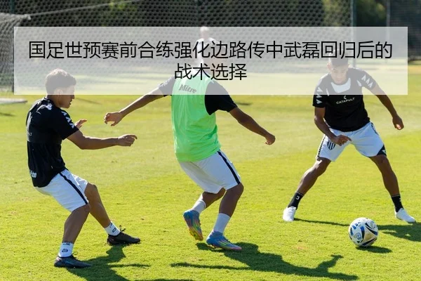 国足世预赛前合练强化边路传中武磊回归后的战术选择